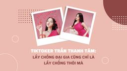 TikToker Trần Thanh Tâm: Lấy chồng đại gia cũng chỉ là lấy chồng thôi mà