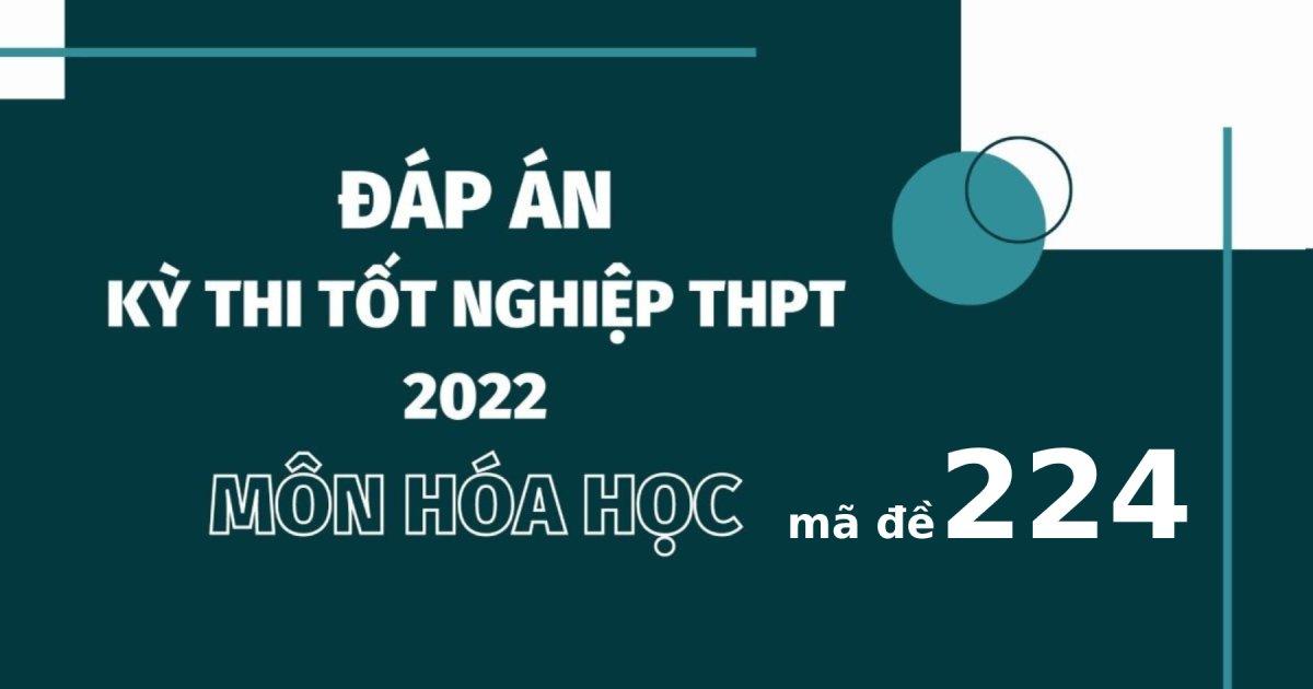 Đáp án đề thi môn Hóa học mã đề 224 kỳ thi tốt nghiệp THPT 2022