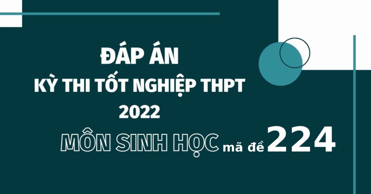 Đáp án đề thi môn Sinh học mã đề 224 kỳ thi tốt nghiệp THPT 2022